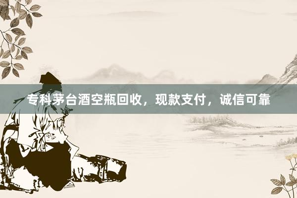专科茅台酒空瓶回收，现款支付，诚信可靠