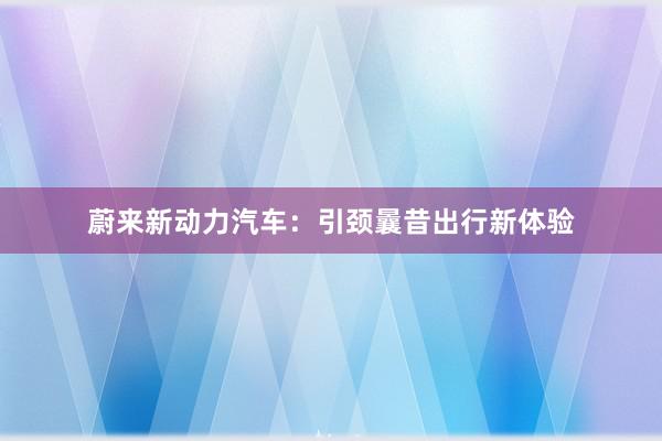 蔚来新动力汽车：引颈曩昔出行新体验