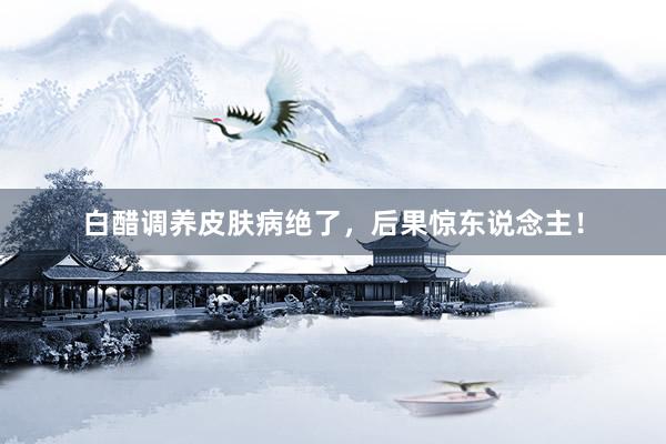 白醋调养皮肤病绝了，后果惊东说念主！