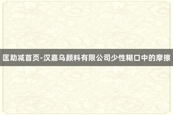 匡助减首页-汉嘉乌颜料有限公司少性糊口中的摩擦